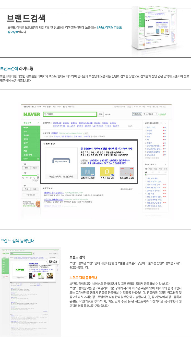 브랜드 검색은 브랜드명에 대한 다양한 정보들을 검색결과 상단에 노출하는 컨텐츠 검색형 키워드 광고상품입니다.
      브랜드 검색광고는 네이버의 공식대행사 및 고객센터를 통해서 등록하실 수 있습니다.
      브랜드 검색광고는 광고주님께서 직접 구매하시기에 어려운 부분이 있어, 네이버의 공식 대행사 또는 고객센터를 통해서 광고를 등록하실 수 있도록 하였습니다. 광고등록 이외의 광고관리 및 광고효과 보고서는 광고주님께서 직접 관리 및 확인이 가능합니다. 단, 광고관리에서 광고등록과 관련된 작업(키워드 추가/삭제, 과오 소재 수정 등)은 광고등록과 마찬가지로 공식대행사 및 고객센터를 통해서만 가능합니다.